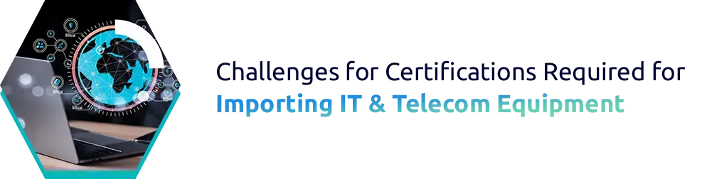 Challenges for Certifications Required for Importing IT & Telecom Equipment